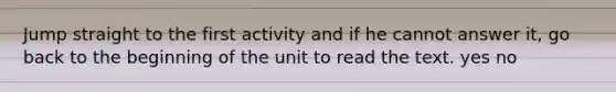 Jump straight to the first activity and if he cannot answer it, go back to the beginning of the unit to read the text. yes no