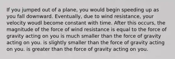 If you jumped out of a plane, you would begin speeding up as you fall downward. Eventually, due to wind resistance, your velocity woudl become constant with time. After this occurs, the magnitude of the force of wind resistance is equal to the force of gravity acting on you is much smaller than the force of gravity acting on you. is slightly smaller than the force of gravity acting on you. is greater than the force of gravity acting on you.