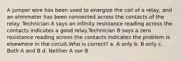 A jumper wire has been used to energize the coil of a relay, and an ohmmeter has been connected across the contacts of the relay. Technician A says an infinity resistance reading across the contacts indicates a good relay.Technician B says a zero resistance reading across the contacts indicates the problem is elsewhere in the circuit.Who is correct? a. A only b. B only c. Both A and B d. Neither A nor B