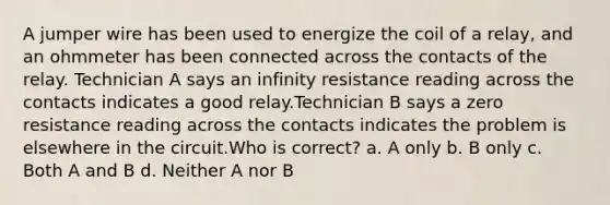 A jumper wire has been used to energize the coil of a relay, and an ohmmeter has been connected across the contacts of the relay. Technician A says an infinity resistance reading across the contacts indicates a good relay.Technician B says a zero resistance reading across the contacts indicates the problem is elsewhere in the circuit.Who is correct? a. A only b. B only c. Both A and B d. Neither A nor B