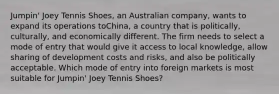 Jumpin' Joey Tennis Shoes, an Australian company, wants to expand its operations toChina, a country that is politically, culturally, and economically different. The firm needs to select a mode of entry that would give it access to local knowledge, allow sharing of development costs and risks, and also be politically acceptable. Which mode of entry into foreign markets is most suitable for Jumpin' Joey Tennis Shoes?