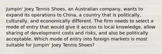 Jumpin' Joey Tennis Shoes, an Australian company, wants to expand its operations to China, a country that is politically, culturally, and economically different. The firm needs to select a mode of entry that would give it access to local knowledge, allow sharing of development costs and risks, and also be politically acceptable. Which mode of entry into foreign markets is most suitable for Jumpin' Joey Tennis Shoes?