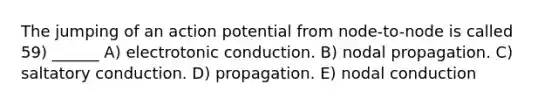 The jumping of an action potential from node-to-node is called 59) ______ A) electrotonic conduction. B) nodal propagation. C) saltatory conduction. D) propagation. E) nodal conduction