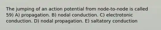 The jumping of an action potential from node-to-node is called 59) A) propagation. B) nodal conduction. C) electrotonic conduction. D) nodal propagation. E) saltatory conduction