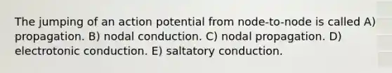 The jumping of an action potential from node-to-node is called A) propagation. B) nodal conduction. C) nodal propagation. D) electrotonic conduction. E) saltatory conduction.