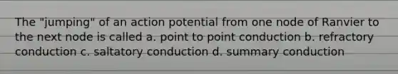 The "jumping" of an action potential from one node of Ranvier to the next node is called a. point to point conduction b. refractory conduction c. saltatory conduction d. summary conduction