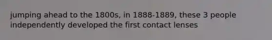 jumping ahead to the 1800s, in 1888-1889, these 3 people independently developed the first contact lenses