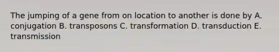 The jumping of a gene from on location to another is done by A. conjugation B. transposons C. transformation D. transduction E. transmission