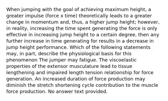 When jumping with the goal of achieving maximum height, a greater impulse (force x time) theoretically leads to a greater change in momentum and, thus, a higher jump height; however, in reality, increasing the time spent generating the force is only effective in increasing jump height to a certain degree, then any further increase in time generating for results in a decrease in jump height performance. Which of the following statements may, in part, describe the physiological basis for this phenomenon The jumper may fatigue. The viscoelastic properties of the extensor musculature lead to tissue lengthening and impaired length tension relationship for force generation. An increased duration of force production may diminish the stretch shortening cycle contribution to the muscle force production. No answer text provided.