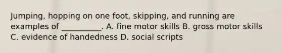 Jumping, hopping on one foot, skipping, and running are examples of __________. A. fine motor skills B. gross motor skills C. evidence of handedness D. social scripts