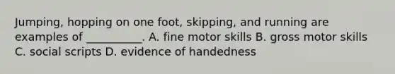 Jumping, hopping on one foot, skipping, and running are examples of __________. A. fine motor skills B. gross motor skills C. social scripts D. evidence of handedness