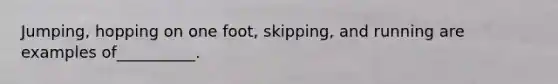 Jumping, hopping on one foot, skipping, and running are examples of__________.
