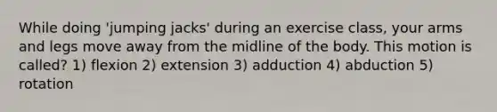 While doing 'jumping jacks' during an exercise class, your arms and legs move away from the midline of the body. This motion is called? 1) flexion 2) extension 3) adduction 4) abduction 5) rotation