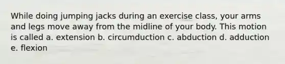 While doing jumping jacks during an exercise class, your arms and legs move away from the midline of your body. This motion is called a. extension b. circumduction c. abduction d. adduction e. flexion