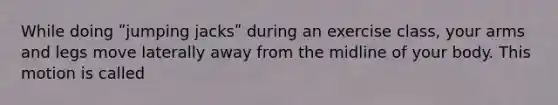 While doing ʺjumping jacksʺ during an exercise class, your arms and legs move laterally away from the midline of your body. This motion is called