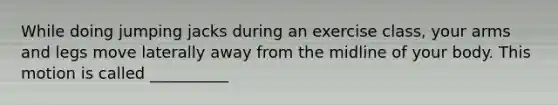 While doing jumping jacks during an exercise class, your arms and legs move laterally away from the midline of your body. This motion is called __________