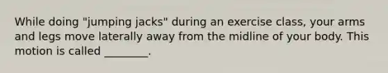 While doing "jumping jacks" during an exercise class, your arms and legs move laterally away from the midline of your body. This motion is called ________.