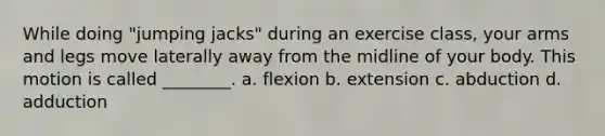 While doing "jumping jacks" during an exercise class, your arms and legs move laterally away from the midline of your body. This motion is called ________. a. flexion b. extension c. abduction d. adduction