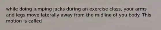 while doing jumping jacks during an exercise class, your arms and legs move laterally away from the midline of you body. This motion is called