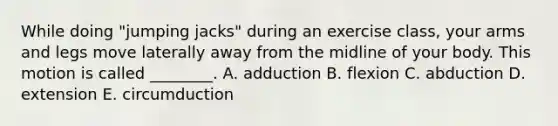 While doing "jumping jacks" during an exercise class, your arms and legs move laterally away from the midline of your body. This motion is called ________. A. adduction B. flexion C. abduction D. extension E. circumduction