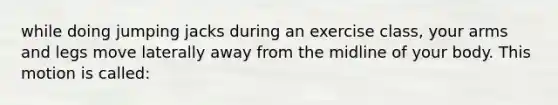 while doing jumping jacks during an exercise class, your arms and legs move laterally away from the midline of your body. This motion is called: