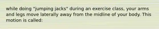 while doing "jumping jacks" during an exercise class, your arms and legs move laterally away from the midline of your body. This motion is called: