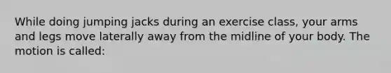 While doing jumping jacks during an exercise class, your arms and legs move laterally away from the midline of your body. The motion is called: