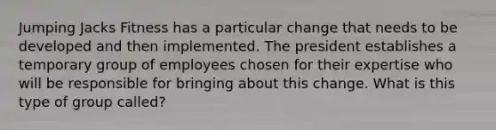 Jumping Jacks Fitness has a particular change that needs to be developed and then implemented. The president establishes a temporary group of employees chosen for their expertise who will be responsible for bringing about this change. What is this type of group called?