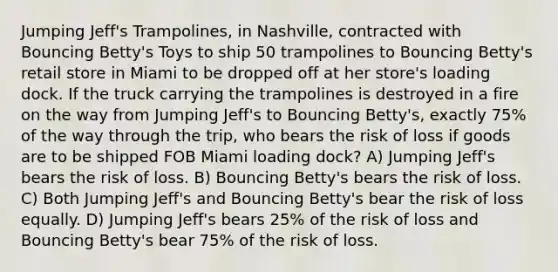 Jumping Jeff's Trampolines, in Nashville, contracted with Bouncing Betty's Toys to ship 50 trampolines to Bouncing Betty's retail store in Miami to be dropped off at her store's loading dock. If the truck carrying the trampolines is destroyed in a fire on the way from Jumping Jeff's to Bouncing Betty's, exactly 75% of the way through the trip, who bears the risk of loss if goods are to be shipped FOB Miami loading dock? A) Jumping Jeff's bears the risk of loss. B) Bouncing Betty's bears the risk of loss. C) Both Jumping Jeff's and Bouncing Betty's bear the risk of loss equally. D) Jumping Jeff's bears 25% of the risk of loss and Bouncing Betty's bear 75% of the risk of loss.