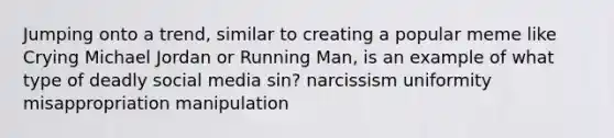 Jumping onto a trend, similar to creating a popular meme like Crying Michael Jordan or Running Man, is an example of what type of deadly social media sin? narcissism uniformity misappropriation manipulation