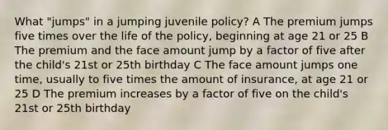 What "jumps" in a jumping juvenile policy? A The premium jumps five times over the life of the policy, beginning at age 21 or 25 B The premium and the face amount jump by a factor of five after the child's 21st or 25th birthday C The face amount jumps one time, usually to five times the amount of insurance, at age 21 or 25 D The premium increases by a factor of five on the child's 21st or 25th birthday