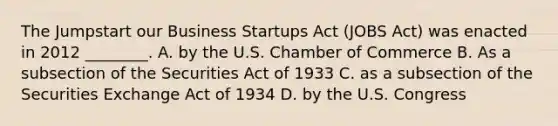 The Jumpstart our Business Startups Act (JOBS Act) was enacted in 2012 ________. A. by the U.S. Chamber of Commerce B. As a subsection of the Securities Act of 1933 C. as a subsection of the Securities Exchange Act of 1934 D. by the U.S. Congress