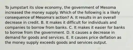 To jumpstart its slow economy, the government of Mesoma increased the money supply. Which of the following is a likely consequence of Mesoma's action? A. It results in an overall decrease in credit. B. It makes it difficult for individuals and companies to borrow from banks. C. It makes it easier for banks to borrow from the government. D. It causes a decrease in demand for goods and services. E. It causes price deflation as the money supply exceeds goods and services output.