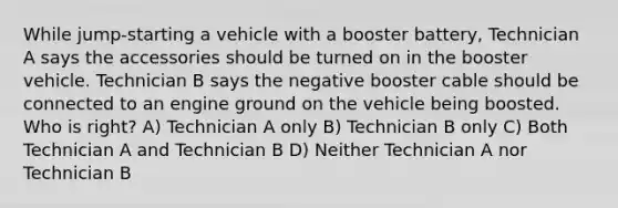 While jump-starting a vehicle with a booster battery, Technician A says the accessories should be turned on in the booster vehicle. Technician B says the negative booster cable should be connected to an engine ground on the vehicle being boosted. Who is right? A) Technician A only B) Technician B only C) Both Technician A and Technician B D) Neither Technician A nor Technician B