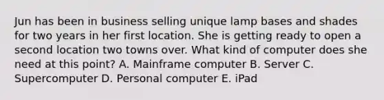 Jun has been in business selling unique lamp bases and shades for two years in her first location. She is getting ready to open a second location two towns over. What kind of computer does she need at this point? A. Mainframe computer B. Server C. Supercomputer D. Personal computer E. iPad