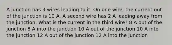 A junction has 3 wires leading to it. On one wire, the current out of the junction is 10 A. A second wire has 2 A leading away from the junction. What is the current in the third wire? 8 A out of the junction 8 A into the junction 10 A out of the junction 10 A into the junction 12 A out of the junction 12 A into the junction