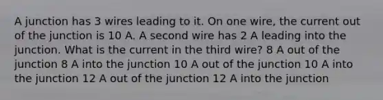 A junction has 3 wires leading to it. On one wire, the current out of the junction is 10 A. A second wire has 2 A leading into the junction. What is the current in the third wire? 8 A out of the junction 8 A into the junction 10 A out of the junction 10 A into the junction 12 A out of the junction 12 A into the junction