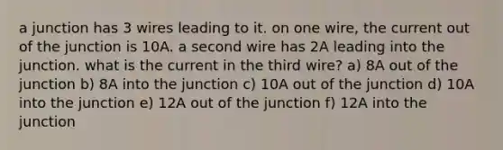 a junction has 3 wires leading to it. on one wire, the current out of the junction is 10A. a second wire has 2A leading into the junction. what is the current in the third wire? a) 8A out of the junction b) 8A into the junction c) 10A out of the junction d) 10A into the junction e) 12A out of the junction f) 12A into the junction