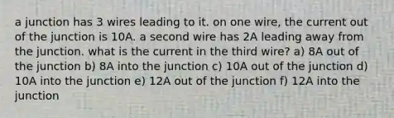 a junction has 3 wires leading to it. on one wire, the current out of the junction is 10A. a second wire has 2A leading away from the junction. what is the current in the third wire? a) 8A out of the junction b) 8A into the junction c) 10A out of the junction d) 10A into the junction e) 12A out of the junction f) 12A into the junction