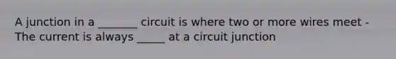 A junction in a _______ circuit is where two or more wires meet - The current is always _____ at a circuit junction