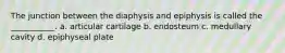 The junction between the diaphysis and epiphysis is called the ___________. a. articular cartilage b. endosteum c. medullary cavity d. epiphyseal plate