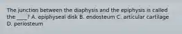 The junction between the diaphysis and the epiphysis is called the ____? A. epiphyseal disk B. endosteum C. articular cartilage D. periosteum