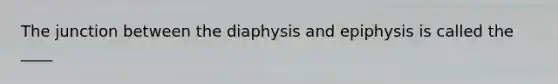 The junction between the diaphysis and epiphysis is called the ____