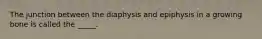 The junction between the diaphysis and epiphysis in a growing bone is called the _____.