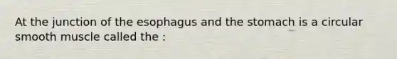 At the junction of the esophagus and the stomach is a circular smooth muscle called the :