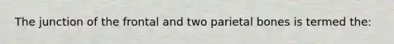The junction of the frontal and two parietal bones is termed the: