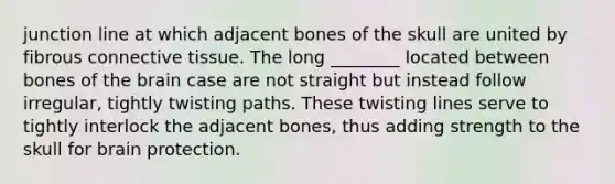 junction line at which adjacent bones of the skull are united by fibrous connective tissue. The long ________ located between bones of the brain case are not straight but instead follow irregular, tightly twisting paths. These twisting lines serve to tightly interlock the adjacent bones, thus adding strength to the skull for brain protection.