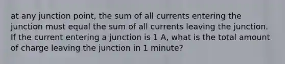 at any junction point, the sum of all currents entering the junction must equal the sum of all currents leaving the junction. If the current entering a junction is 1 A, what is the total amount of charge leaving the junction in 1 minute?