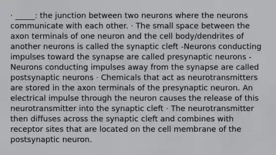 · _____: the junction between two neurons where the neurons communicate with each other. · The small space between the axon terminals of one neuron and the cell body/dendrites of another neurons is called the synaptic cleft -Neurons conducting impulses toward the synapse are called presynaptic neurons -Neurons conducting impulses away from the synapse are called postsynaptic neurons · Chemicals that act as neurotransmitters are stored in the axon terminals of the presynaptic neuron. An electrical impulse through the neuron causes the release of this neurotransmitter into the synaptic cleft · The neurotransmitter then diffuses across the synaptic cleft and combines with receptor sites that are located on the cell membrane of the postsynaptic neuron.