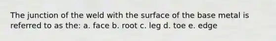 The junction of the weld with the surface of the base metal is referred to as the: a. face b. root c. leg d. toe e. edge